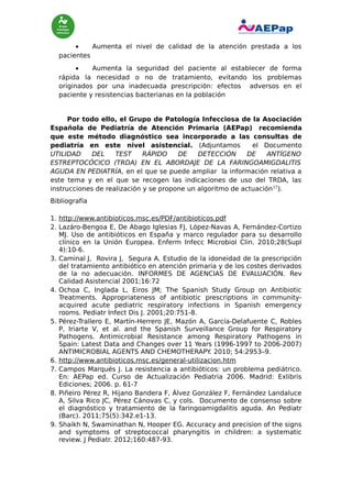 •
Aumenta el nivel de calidad de la atención prestada a los
pacientes
•
Aumenta la seguridad del paciente al establecer de forma
rápida la necesidad o no de tratamiento, evitando los problemas
originados por una inadecuada prescripción: efectos adversos en el
paciente y resistencias bacterianas en la población

Por todo ello, el Grupo de Patología Infecciosa de la Asociación
Española de Pediatría de Atención Primaria (AEPap) recomienda
que este método diagnóstico sea incorporado a las consultas de
pediatría en este nivel asistencial. (Adjuntamos
el Documento
UTILIDAD
DEL
TEST
RÁPIDO
DE
DETECCIÓN
DE
ANTÍGENO
ESTREPTOCÓCICO (TRDA) EN EL ABORDAJE DE LA FARINGOAMIGDALITIS
AGUDA EN PEDIATRÍA, en el que se puede ampliar la información relativa a
este tema y en el que se recogen las indicaciones de uso del TRDA, las
instrucciones de realización y se propone un algoritmo de actuación 17).
Bibliografía
1. http://www.antibioticos.msc.es/PDF/antibioticos.pdf
2. Lazáro-Bengoa E, De Abago Iglesias FJ, López-Navas A, Fernández-Cortizo
MJ. Uso de antibióticos en España y marco regulador para su desarrollo
clínico en la Unión Europea. Enferm Infecc Microbiol Clin. 2010;28(Supl
4):10-6.
3. Caminal J, Rovira J, Segura A. Estudio de la idoneidad de la prescripción
del tratamiento antibiótico en atención primaria y de los costes derivados
de la no adecuación. INFORMES DE AGENCIAS DE EVALUACIÓN. Rev
Calidad Asistencial 2001;16:72
4. Ochoa C, Inglada L, Eiros JM; The Spanish Study Group on Antibiotic
Treatments. Appropriateness of antibiotic prescriptions in communityacquired acute pediatric respiratory infections in Spanish emergency
rooms. Pediatr Infect Dis J. 2001;20:751-8.
5. Pérez-Trallero E, Martín-Herrero JE, Mazón A, García-Delafuente C, Robles
P, Iriarte V, et al. and the Spanish Surveillance Group for Respiratory
Pathogens. Antimicrobial Resistance among Respiratory Pathogens in
Spain: Latest Data and Changes over 11 Years (1996-1997 to 2006-2007)
ANTIMICROBIAL AGENTS AND CHEMOTHERAPY 2010; 54:2953–9.
.
6. http://www.antibioticos.msc.es/general-utilizacion.htm
7. Campos Marqués J. La resistencia a antibióticos: un problema pediátrico.
En: AEPap ed. Curso de Actualización Pediatria 2006. Madrid: Exlibris
Ediciones; 2006. p. 61-7
8. Piñeiro Pérez R, Hijano Bandera F, Álvez González F, Fernández Landaluce
A, Silva Rico JC, Pérez Cánovas C, y cols. Documento de consenso sobre
el diagnóstico y tratamiento de la faringoamigdalitis aguda. An Pediatr
(Barc). 2011;75(5):342.e1-13.
9. Shaikh N, Swaminathan N, Hooper EG. Accuracy and precision of the signs
and symptoms of streptococcal pharyngitis in children: a systematic
review. J Pediatr. 2012;160:487-93.

 