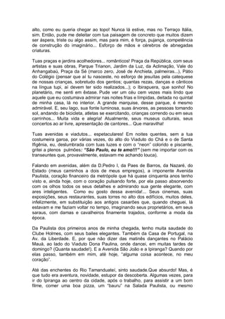 alto, como eu queria chegar ao topo! Nunca lá estive, mas no Terraço Itália,
sim. Então, pude me deleitar com tua paisagem de concreto que muitos dizem
ser áspera, triste ou algo assim, mas para mim, é força, pujança, competência
de construção do imaginário... Esforço de mãos e cérebros de abnegadas
criaturas.
Tuas praças e jardins acolhedores... românticos! Praça da República, com seus
artistas e suas obras, Parque Trianon, Jardim da Luz, da Aclimação, Vale do
Anhangabaú, Praça da Sé (marco zero, José de Anchieta, palmeiras...), Pátio
do Colégio (pensar que aí tu nasceste, no esforço de jesuítas pela catequese
de nossas crianças, sobretudo dos gentios; quantas rezas, danças e cânticos
na língua tupi, aí devem ter sido realizados...); o Ibirapuera, que sonho! No
planetário, me senti em êxtase. Pude ver um céu cem vezes mais lindo que
aquele que eu costumava admirar nas noites frias e límpidas, deitada no quintal
de minha casa, lá no interior. A grande marquise, desse parque, é mesmo
admirável. E, seu lago, sua fonte luminosa, suas árvores, as pessoas tomando
sol, andando de bicicleta, atletas se exercitando, crianças correndo ou em seus
carrinhos... Muita vida e alegria! Atualmente, seus museus culturais, seus
concertos ao ar livre, apresentação de cantores... Que maravilha!
Tuas avenidas e viadutos... espetaculares! Em noites quentes, sem a tua
costumeira garoa, por várias vezes, do alto do Viaduto do Chá e o de Santa
Ifigênia, eu, deslumbrada com tuas luzes e com o “neon” colorido e piscante,
gritei a plenos pulmões: “São Paulo, eu te amo!!!” (sem me importar com os
transeuntes que, provavelmente, estavam me achando louca).
Falando em avenidas, além da D.Pedro I, da Paes de Barros, da Nazaré, do
Estado (meus caminhos a dois de meus empregos), a imponente Avenida
Paulista, coração financeiro da metrópole que há quase cinquenta anos tenho
visto e, ainda hoje, com o coração pulsando forte, por ela passo absorvendo
com os olhos todos os seus detalhes e admirando sua gente elegante, com
ares inteligentes. Como eu gosto dessa avenida!... Seus cinemas, suas
exposições, seus restaurantes, suas torres no alto dos edifícios, muitos deles,
infelizmente, em substituição aos antigos casarões que, quando cheguei, lá
estavam e me faziam voltar no tempo, imaginando seus proprietários, em seus
saraus, com damas e cavalheiros finamente trajados, conforme a moda da
época.
Da Paulista dos primeiros anos de minha chegada, tenho muita saudade do
Clube Holmes, com seus bailes elegantes. Também da Casa de Portugal, na
Av. da Liberdade. E, por que não dizer das matinês dançantes no Palácio
Mauá, ao lado do Viaduto Dona Paulina, onde dancei, em muitas tardes de
domingo? (Quanta saudade!). E a Avenida São João e a Ipiranga? Quando por
elas passo, também em mim, até hoje, “alguma coisa acontece, no meu
coração”.
Até das enchentes do Rio Tamanduateí, sinto saudade.Que absurdo! Mas, é
que tudo era aventura, novidade, estupor da descoberta. Algumas vezes, para
ir do Ipiranga ao centro da cidade, após o trabalho, para assistir a um bom
filme, comer uma boa pizza, um “bauru” na Salada Paulista, ou mesmo

 