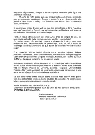 frequentar algum curso, cheguei a ter os sapatos molhados pela água que
adentrava no ônibus.
(A calha do Tietê, desde que aqui cheguei está sendo limpa e ampliada,
mas as enchentes continuam. Admiro o empenho e a determinação dos
prefeitos, bem como o esforço dos trabalhadores, nessa luta – auguro a
todos, boa sorte!).
E os cinemas, então! O cine Metro e sua tela panorâmica, o Cine República
com sua “maior tela”, o Comodoro e as 3 dimensões, o Marabá e tantos outros,
exibindo seus lindos filmes em cinemaScope.
Também ficava admirada com as Feiras Livres, onde se compra de tudo, até
hoje: roupa, calçado, fruta, verdura, comida, (pastéis – que delícia!)
Por muitas vezes, não precisei preparar o almoço de domingo para mim,
porque na feira, experimentando um pouco aqui, outro ali, eu já ficava de
estômago satisfeito; aproveitava do que diziam os feirantes: “moça bonita não
paga!”
E o comércio!...Vitrines lindas! Quanta roupa, sapatos, bijuteria, bolsas,
perfumes, cosméticos... Para uma interiorana, que tentação! As Lojas Mappin e
Sears eram chiques demais (só para conhecer). Na Rua José Paulino ou na 25
de Março, dava para comprar e me alegrar um pouco.
Mais tarde, lecionando, várias passeatas eu fiz, lutando por melhores salários e
assim, outros locais e instituições pude ver e admirar: novas ruas, avenidas,
Vão do MASP, Palácio do Governo, Escolas, Hospitais, Universidades,
Teatros... No Teatro Municipal, ao entrar pela primeira vez para assistir a uma
peça, até sem fôlego fiquei, extasiada por sua beleza.
Sei que tens outras tantas belezas sobre as quais nada escrevi, mas, podes
crer, elas estão todas entrelaçadas na saudade do passado e na esperança do
futuro, que desejo seja próspero e risonho para ti.
Assim, mais uma vez, MUITO OBRIGADA!
Espero que eternamente possas ouvir, do fundo do meu coração, o meu grito:
SÃO PAULO, EU TE AMO!!!...
Carinhosamente,
Marlene de Lourdes Mendonça
mend4@uol.com.br

 