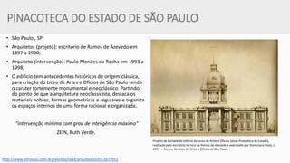 PINACOTECA DO ESTADO DE SÃO PAULO 
•São Paulo , SP; 
•Arquitetos (projeto): escritório de Ramos de Azevedo em 1897 a 1900; 
•Arquiteto (intervenção): Paulo Mendes da Rocha em 1993 a 1998; 
•O edifício tem antecedentes históricos de origem clássica, para criação do Liceu de Artes e Ofícios de São Paulo tendo o caráter fortemente monumental e neoclássico. Partindo do ponto de que a arquitetura neoclassicista, destaca os materiais nobres, formas geométricas e regulares e organiza os espaços internos de uma forma racional e organizada. 
"intervenção mínima com grau de inteligência máximo“ 
ZEIN, Ruth Verde. 
Projeto da fachada do edifício do Liceu de Artes e Ofícios (atual Pinacoteca do Estado), realizado pelo escritório técnico de Ramos de Azevedo e executado por Domiciano Rossi, c. 1897. – Acervo do Liceu de Artes e Ofícios de São Paulo. 
http://www.vitruvius.com.br/revistas/read/arquitextos/01.007/951  