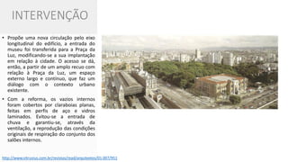 INTERVENÇÃO 
•Propõe uma nova circulação pelo eixo longitudinal do edifício, a entrada do museu foi transferida para a Praça da Luz, modificando-se a sua implantação em relação à cidade. O acesso se dá, então, a partir de um amplo recuo com relação à Praça da Luz, um espaço externo largo e contínuo, que faz um diálogo com o contexto urbano existente. 
•Com a reforma, os vazios internos foram cobertos por claraboias planas, feitas em perfis de aço e vidros laminados. Evitou-se a entrada de chuva e garantiu-se, através da ventilação, a reprodução das condições originais de respiração do conjunto dos salões internos. 
http://www.vitruvius.com.br/revistas/read/arquitextos/01.007/951  