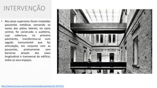 No nível do chão, abriram-se salões de pé direito triplo que permitiram uma nova articulação entre todas as funções; nos pisos superiores foram instaladas passarelas metálicas vencendo os vazios dos pátios laterais; no vazio central, foi construído o auditório, cuja cobertura, no primeiro pavimento, transformou-se num saguão monumental que faz articulação, em conjunto com as passarelas, praticamente sem barreiras através dos eixos longitudinal e transversal do edifício, todos os seus espaços. 
INTERVENÇÃO 
•Nos pisos superiores foram instaladas passarelas metálicas vencendo os vazios dos pátios laterais; no vazio central, foi construído o auditório, cuja cobertura, no primeiro pavimento, transformou-se num saguão monumental que faz articulação, em conjunto com as passarelas, praticamente sem barreiras através dos eixos longitudinal e transversal do edifício, todos os seus espaços. 
http://www.vitruvius.com.br/revistas/read/arquitextos/01.007/951  