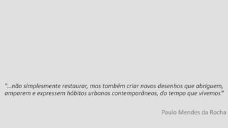 "…não simplesmente restaurar, mas também criar novos desenhos que abriguem, amparem e expressem hábitos urbanos contemporâneos, do tempo que vivemos" 
Paulo Mendes da Rocha 
