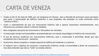 CARTA DE VENEZA 
•Criada no dia 31 de maio de 1964, por um Congresso em Veneza , tem a intenção de promover novos princípios para guiar a preservação de edifícios históricos e suas propostas são pautadas na visão conhecida como "restauro crítico“; 
•Criam o entendimento de que um monumento histórico não é apenas importante individualmente, mas influencia seu contexto urbano e entorno imediato; 
•Bens integrados são parte do monumento e não podem ser retirados; 
•A restauração sempre será precedida e acompanhada por um estudo arqueológico e histórico do monumento; 
•O uso de técnicas modernas em monumentos históricos, para a restauração é permitida, desde que seja compatível com a técnica pré – existente; 
•Acréscimos, devem respeitar a relação espacial do edifício pré-existente e o entorno. 
•O restauro com o objetivo de conservar o testemunho histórico, tendo a humanidade o dever de conservá-lo, mas deve entender que não se “volta” ao estado anterior. 
http://portal.iphan.gov.br/portal/montarPaginaSecao.do?id=17575&sigla=Institucional&retorno=paginaInstitucional  