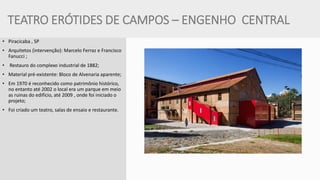 TEATRO ERÓTIDES DE CAMPOS – ENGENHO CENTRAL 
•Piracicaba , SP 
•Arquitetos (intervenção): Marcelo Ferraz e Francisco Fanucci ; 
• Restauro do complexo industrial de 1882; 
•Material pré-existente: Bloco de Alvenaria aparente; 
•Em 1970 é reconhecido como patrimônio histórico, no entanto até 2002 o local era um parque em meio as ruinas do edifício, até 2009 , onde foi iniciado o projeto; 
•Foi criado um teatro, salas de ensaio e restaurante.  