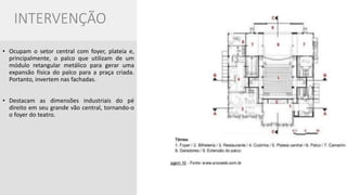 INTERVENÇÃO 
•Ocupam o setor central com foyer, plateia e, principalmente, o palco que utilizam de um módulo retangular metálico para gerar uma expansão física do palco para a praça criada. Portanto, invertem nas fachadas. 
•Destacam as dimensões industriais do pé direito em seu grande vão central, tornando-o o foyer do teatro.  
