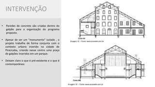 •Paredes de concreto são criadas dentro do galpão para a organização do programa proposto. 
•Apesar de ser um “monumento” isolado , o projeto trabalha de forma conjunta com o contexto urbano inserido na cidade de Piracicaba, criando nesse centro uma praça de galpões inseridos em um parque. 
•Deixam claro o que é pré-existente e o que é contemporâneo. 
INTERVENÇÃO  