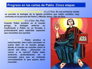 2 Etapa helenista  (1 y 2 Cor, Flp, Flm). Cuando Pablo predica en el mundo griego, la teología anterior es insuficiente y Pablo se ve forzado a profundizarla para explicitar aspectos que necesitan sus oyentes.  Progreso en las cartas de Pablo .  Cinco etapas 1. Etapa primitiva o escatológica  (1 y 2 Tes). En sus primeras cartas se percibe la teología de la Iglesia primitiva que había recibido, muy centrada en la parusía del Señor y Mesías Jesús, Hijo de Dios Por ejemplo , Pablo predica la resurrección, pero este concepto no suena bien en el mundo griego, donde el cuerpo se concibe como la cárcel del alma... ¿Resucitar es volver a la cárcel? Pablo debe aclararlo, profundizando en el concepto para que se entienda correctamente lo que quiere decir resucitar. 