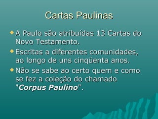 Cartas PaulinasCartas Paulinas
 A Paulo são atribuídas 13 Cartas doA Paulo são atribuídas 13 Cartas do
Novo Testamento.Novo Testamento.
 Escritas a diferentes comunidades,Escritas a diferentes comunidades,
ao longo de uns cinqüenta anos.ao longo de uns cinqüenta anos.
 Não se sabe ao certo quem e comoNão se sabe ao certo quem e como
se fez a coleção do chamadose fez a coleção do chamado
""Corpus PaulinoCorpus Paulino".".
 