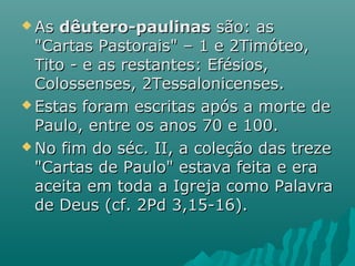  AsAs dêutero-paulinasdêutero-paulinas são: assão: as
"Cartas Pastorais" – 1 e 2Timóteo,"Cartas Pastorais" – 1 e 2Timóteo,
Tito - e as restantes: Efésios,Tito - e as restantes: Efésios,
Colossenses, 2Tessalonicenses.Colossenses, 2Tessalonicenses.
 Estas foram escritas após a morte deEstas foram escritas após a morte de
Paulo, entre os anos 70 e 100.Paulo, entre os anos 70 e 100.
 No fim do séc. II, a coleção das trezeNo fim do séc. II, a coleção das treze
"Cartas de Paulo" estava feita e era"Cartas de Paulo" estava feita e era
aceita em toda a Igreja como Palavraaceita em toda a Igreja como Palavra
de Deus (cf. 2Pd 3,15-16).de Deus (cf. 2Pd 3,15-16).
 