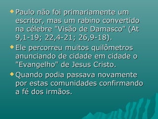  Paulo não foi primariamente umPaulo não foi primariamente um
escritor, mas um rabino convertidoescritor, mas um rabino convertido
na célebre "Visão de Damasco" (Atna célebre "Visão de Damasco" (At
9,1-19; 22,4-21; 26,9-18).9,1-19; 22,4-21; 26,9-18).
 Ele percorreu muitos quilômetrosEle percorreu muitos quilômetros
anunciando de cidade em cidade oanunciando de cidade em cidade o
"Evangelho" de Jesus Cristo."Evangelho" de Jesus Cristo.
 Quando podia passava novamenteQuando podia passava novamente
por estas comunidades confirmandopor estas comunidades confirmando
a fé dos irmãos.a fé dos irmãos.
 