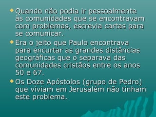  Quando não podia ir pessoalmenteQuando não podia ir pessoalmente
às comunidades que se encontravamàs comunidades que se encontravam
com problemas, escrevia cartas paracom problemas, escrevia cartas para
se comunicar.se comunicar.
 Era o jeito que Paulo encontravaEra o jeito que Paulo encontrava
para encurtar as grandes distânciaspara encurtar as grandes distâncias
geográficas que o separava dasgeográficas que o separava das
comunidades cristãos entre os anoscomunidades cristãos entre os anos
50 e 67.50 e 67.
 Os Doze Apóstolos (grupo de Pedro)Os Doze Apóstolos (grupo de Pedro)
que viviam em Jerusalém não tinhamque viviam em Jerusalém não tinham
este problema.este problema.
 