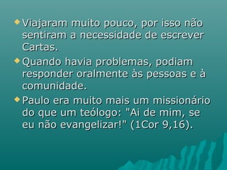  Viajaram muito pouco, por isso nãoViajaram muito pouco, por isso não
sentiram a necessidade de escreversentiram a necessidade de escrever
Cartas.Cartas.
 Quando havia problemas, podiamQuando havia problemas, podiam
responder oralmente às pessoas e àresponder oralmente às pessoas e à
comunidade.comunidade.
 Paulo era muito mais um missionárioPaulo era muito mais um missionário
do que um teólogo: "Ai de mim, sedo que um teólogo: "Ai de mim, se
eu não evangelizar!" (1Cor 9,16).eu não evangelizar!" (1Cor 9,16).
 