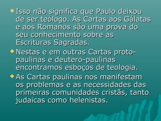  Isso não significa que Paulo deixouIsso não significa que Paulo deixou
de ser teólogo. As Cartas aos Gálatasde ser teólogo. As Cartas aos Gálatas
e aos Romanos são uma prova doe aos Romanos são uma prova do
seu conhecimento sobre asseu conhecimento sobre as
Escrituras Sagradas.Escrituras Sagradas.
 Nestas e em outras Cartas proto-Nestas e em outras Cartas proto-
paulinas e deutero-paulinaspaulinas e deutero-paulinas
encontramos esboços de teologia.encontramos esboços de teologia.
 As Cartas paulinas nos manifestamAs Cartas paulinas nos manifestam
os problemas e as necessidades dasos problemas e as necessidades das
primeiras comunidades cristãs, tantoprimeiras comunidades cristãs, tanto
judaicas como helenistas.judaicas como helenistas.
 