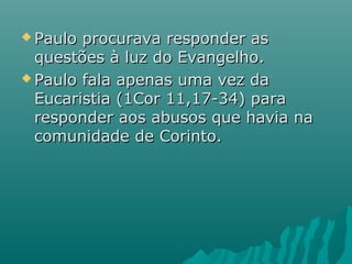  Paulo procurava responder asPaulo procurava responder as
questões à luz do Evangelho.questões à luz do Evangelho.
 Paulo fala apenas uma vez daPaulo fala apenas uma vez da
Eucaristia (1Cor 11,17-34) paraEucaristia (1Cor 11,17-34) para
responder aos abusos que havia naresponder aos abusos que havia na
comunidade de Corinto.comunidade de Corinto.
 