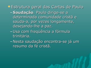  Estrutura geral das Cartas de PauloEstrutura geral das Cartas de Paulo
– SaudaçãoSaudação. Paulo dirige-se a. Paulo dirige-se a
determinada comunidade cristã edeterminada comunidade cristã e
saúda-a, por vezes longamente,saúda-a, por vezes longamente,
desejando-lhe a paz.desejando-lhe a paz.
– Usa com freqüência a fórmulaUsa com freqüência a fórmula
trinitária.trinitária.
– Nesta saudação encontra-se já umNesta saudação encontra-se já um
resumo da fé cristã.resumo da fé cristã.
 