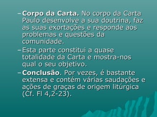 – Corpo da Carta.Corpo da Carta. No corpo da CartaNo corpo da Carta
Paulo desenvolve a sua doutrina, fazPaulo desenvolve a sua doutrina, faz
as suas exortações e responde aosas suas exortações e responde aos
problemas e questões daproblemas e questões da
comunidade.comunidade.
– Esta parte constitui a quaseEsta parte constitui a quase
totalidade da Carta e mostra-nostotalidade da Carta e mostra-nos
qual o seu objetivo.qual o seu objetivo.
– ConclusãoConclusão. Por vezes, é bastante. Por vezes, é bastante
extensa e contém várias saudações eextensa e contém várias saudações e
ações de graças de origem litúrgicaações de graças de origem litúrgica
(Cf. Fl 4,2-23).(Cf. Fl 4,2-23).
 