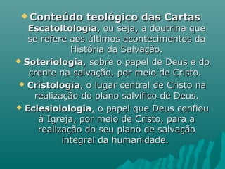  Conteúdo teológico das CartasConteúdo teológico das Cartas
EscatoltologiaEscatoltologia, ou seja, a doutrina que, ou seja, a doutrina que
se refere aos últimos acontecimentos dase refere aos últimos acontecimentos da
História da Salvação.História da Salvação.
 SoteriologiaSoteriologia, sobre o papel de Deus e do, sobre o papel de Deus e do
crente na salvação, por meio de Cristo.crente na salvação, por meio de Cristo.
 CristologiaCristologia, o lugar central de Cristo na, o lugar central de Cristo na
realização do plano salvífico de Deus.realização do plano salvífico de Deus.
 EclesiolologiaEclesiolologia, o papel que Deus confiou, o papel que Deus confiou
à Igreja, por meio de Cristo, para aà Igreja, por meio de Cristo, para a
realização do seu plano de salvaçãorealização do seu plano de salvação
integral da humanidade.integral da humanidade.
 