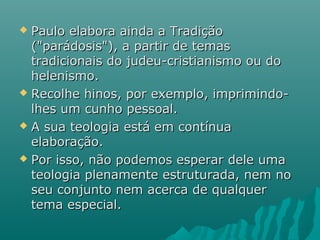  Paulo elabora ainda a TradiçãoPaulo elabora ainda a Tradição
("parádosis"), a partir de temas("parádosis"), a partir de temas
tradicionais do judeu-cristianismo ou dotradicionais do judeu-cristianismo ou do
helenismo.helenismo.
 Recolhe hinos, por exemplo, imprimindo-Recolhe hinos, por exemplo, imprimindo-
lhes um cunho pessoal.lhes um cunho pessoal.
 A sua teologia está em contínuaA sua teologia está em contínua
elaboração.elaboração.
 Por isso, não podemos esperar dele umaPor isso, não podemos esperar dele uma
teologia plenamente estruturada, nem noteologia plenamente estruturada, nem no
seu conjunto nem acerca de qualquerseu conjunto nem acerca de qualquer
tema especial.tema especial.
 