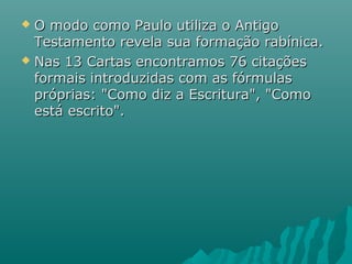  O modo como Paulo utiliza o AntigoO modo como Paulo utiliza o Antigo
Testamento revela sua formação rabínica.Testamento revela sua formação rabínica.
 Nas 13 Cartas encontramos 76 citaçõesNas 13 Cartas encontramos 76 citações
formais introduzidas com as fórmulasformais introduzidas com as fórmulas
próprias: "Como diz a Escritura", "Comopróprias: "Como diz a Escritura", "Como
está escrito".está escrito".
 
