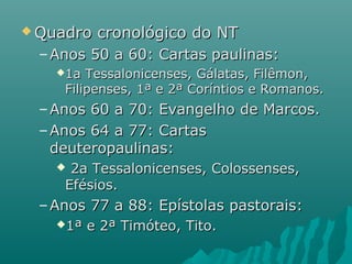  Quadro cronológico do NTQuadro cronológico do NT
– Anos 50 a 60: Cartas paulinas:Anos 50 a 60: Cartas paulinas:
1a Tessalonicenses, Gálatas, Filêmon,1a Tessalonicenses, Gálatas, Filêmon,
Filipenses, 1ª e 2ª Coríntios e Romanos.Filipenses, 1ª e 2ª Coríntios e Romanos.
– Anos 60 a 70: Evangelho de Marcos.Anos 60 a 70: Evangelho de Marcos.
– Anos 64 a 77: CartasAnos 64 a 77: Cartas
deuteropaulinas:deuteropaulinas:
 2a Tessalonicenses, Colossenses,2a Tessalonicenses, Colossenses,
Efésios.Efésios.
– Anos 77 a 88: Epístolas pastorais:Anos 77 a 88: Epístolas pastorais:
1ª e 2ª Timóteo, Tito.1ª e 2ª Timóteo, Tito.
 