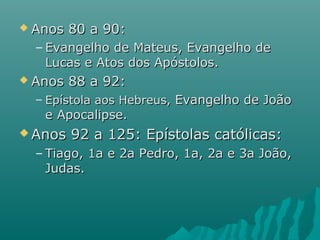  Anos 80 a 90:Anos 80 a 90:
– Evangelho de Mateus, Evangelho deEvangelho de Mateus, Evangelho de
Lucas e Atos dos Apóstolos.Lucas e Atos dos Apóstolos.
 Anos 88 a 92:Anos 88 a 92:
– Epístola aos Hebreus,Epístola aos Hebreus, Evangelho de JoãoEvangelho de João
e Apocalipse.e Apocalipse.
 Anos 92 a 125: Epístolas católicas:Anos 92 a 125: Epístolas católicas:
– Tiago, 1a e 2a Pedro, 1a, 2a e 3a João,Tiago, 1a e 2a Pedro, 1a, 2a e 3a João,
Judas.Judas.
 