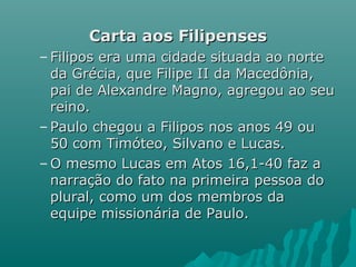 Carta aos FilipensesCarta aos Filipenses
– Filipos era uma cidade situada ao norteFilipos era uma cidade situada ao norte
da Grécia, que Filipe II da Macedônia,da Grécia, que Filipe II da Macedônia,
pai de Alexandre Magno, agregou ao seupai de Alexandre Magno, agregou ao seu
reino.reino.
– Paulo chegou a Filipos nos anos 49 ouPaulo chegou a Filipos nos anos 49 ou
50 com Timóteo, Silvano e Lucas.50 com Timóteo, Silvano e Lucas.
– O mesmo Lucas em Atos 16,1-40 faz aO mesmo Lucas em Atos 16,1-40 faz a
narração do fato na primeira pessoa donarração do fato na primeira pessoa do
plural, como um dos membros daplural, como um dos membros da
equipe missionária de Paulo.equipe missionária de Paulo.
 