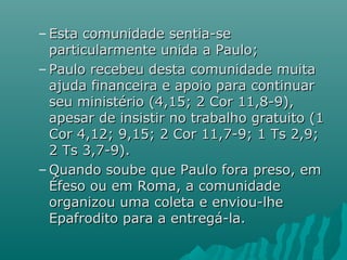 – Esta comunidade sentia-seEsta comunidade sentia-se
particularmente unida a Paulo;particularmente unida a Paulo;
– Paulo recebeu desta comunidade muitaPaulo recebeu desta comunidade muita
ajuda financeira e apoio para continuarajuda financeira e apoio para continuar
seu ministério (4,15; 2 Cor 11,8-9),seu ministério (4,15; 2 Cor 11,8-9),
apesar de insistir no trabalho gratuito (1apesar de insistir no trabalho gratuito (1
Cor 4,12; 9,15; 2 Cor 11,7-9; 1 Ts 2,9;Cor 4,12; 9,15; 2 Cor 11,7-9; 1 Ts 2,9;
2 Ts 3,7-9).2 Ts 3,7-9).
– Quando soube que Paulo fora preso, emQuando soube que Paulo fora preso, em
Éfeso ou em Roma, a comunidadeÉfeso ou em Roma, a comunidade
organizou uma coleta e enviou-lheorganizou uma coleta e enviou-lhe
Epafrodito para a entregá-la.Epafrodito para a entregá-la.
 