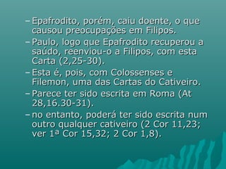 – Epafrodito, porém, caiu doente, o queEpafrodito, porém, caiu doente, o que
causou preocupações em Filipos.causou preocupações em Filipos.
– Paulo, logo que Epafrodito recuperou aPaulo, logo que Epafrodito recuperou a
saúdo, reenviou-o a Filipos, com estasaúdo, reenviou-o a Filipos, com esta
Carta (2,25-30).Carta (2,25-30).
– Esta é, pois, com Colossenses eEsta é, pois, com Colossenses e
Filemon, uma das Cartas do Cativeiro.Filemon, uma das Cartas do Cativeiro.
– Parece ter sido escrita em Roma (AtParece ter sido escrita em Roma (At
28,16.30-31).28,16.30-31).
– no entanto, poderá ter sido escrita numno entanto, poderá ter sido escrita num
outro qualquer cativeiro (2 Cor 11,23;outro qualquer cativeiro (2 Cor 11,23;
ver 1ª Cor 15,32; 2 Cor 1,8).ver 1ª Cor 15,32; 2 Cor 1,8).
 