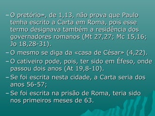 – O pretório», de 1,13, não prova que PauloO pretório», de 1,13, não prova que Paulo
tenha escrito a Carta em Roma, pois essetenha escrito a Carta em Roma, pois esse
termo designava também a residência dostermo designava também a residência dos
governadores romanos (Mt 27,27; Mc 15,16;governadores romanos (Mt 27,27; Mc 15,16;
Jo 18,28-31).Jo 18,28-31).
– O mesmo se diga da «casa de César» (4,22).O mesmo se diga da «casa de César» (4,22).
– O cativeiro pode, pois, ter sido em Éfeso, ondeO cativeiro pode, pois, ter sido em Éfeso, onde
passou dois anos (At 19,8-10).passou dois anos (At 19,8-10).
– Se foi escrita nesta cidade, a Carta seria dosSe foi escrita nesta cidade, a Carta seria dos
anos 56-57;anos 56-57;
– Se foi escrita na prisão de Roma, teria sidoSe foi escrita na prisão de Roma, teria sido
nos primeiros meses de 63.nos primeiros meses de 63.
 