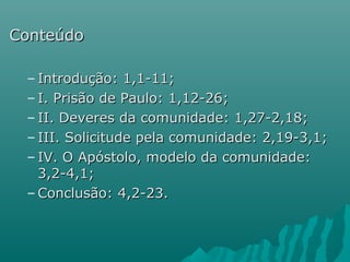 ConteúdoConteúdo
– Introdução: 1,1-11;Introdução: 1,1-11;
– I. Prisão de Paulo: 1,12-26;I. Prisão de Paulo: 1,12-26;
– II. Deveres da comunidade: 1,27-2,18;II. Deveres da comunidade: 1,27-2,18;
– III. Solicitude pela comunidade: 2,19-3,1;III. Solicitude pela comunidade: 2,19-3,1;
– IV. O Apóstolo, modelo da comunidade:IV. O Apóstolo, modelo da comunidade:
3,2-4,1;3,2-4,1;
– Conclusão: 4,2-23.Conclusão: 4,2-23.
 