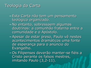 Teologia da CartaTeologia da Carta
– Esta Carta não tem um pensamentoEsta Carta não tem um pensamento
teológico organizado.teológico organizado.
– No entanto, sobressaem algumasNo entanto, sobressaem algumas
doutrinas: a comunhão fraterna entre adoutrinas: a comunhão fraterna entre a
comunidade e o Apóstolo.comunidade e o Apóstolo.
– Apesar de estar preso, Paulo vê nestesApesar de estar preso, Paulo vê nestes
acontecimentos dramáticos uma fonteacontecimentos dramáticos uma fonte
de esperança para o anúncio dode esperança para o anúncio do
Evangelho.Evangelho.
– Os Filipenses deverão manter-se fiéis aOs Filipenses deverão manter-se fiéis a
Cristo perante os falsos mestres,Cristo perante os falsos mestres,
imitando Paulo (3,2-11).imitando Paulo (3,2-11).
 
