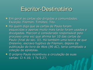  Em geral as cartas são dirigidas a comunidades.Em geral as cartas são dirigidas a comunidades.
Exceção, Filemon, Timóteo, Tito.Exceção, Filemon, Timóteo, Tito.
 Há quem diga que as cartas de Paulo foramHá quem diga que as cartas de Paulo foram
esquecidas e apenas muito mais tarde foram usadas eesquecidas e apenas muito mais tarde foram usadas e
divulgadas. Marcion é considerado responsável pelodivulgadas. Marcion é considerado responsável pelo
processo uma vez que afirma ter 10 das cartas deprocesso uma vez que afirma ter 10 das cartas de
Paulo (final do séc. II). Há também uma teoria de quePaulo (final do séc. II). Há também uma teoria de que
Onésimo, escravo fugitivo de Filemon, depois daOnésimo, escravo fugitivo de Filemon, depois da
publicação do livro de Atos (90 dC), teria compilado apublicação do livro de Atos (90 dC), teria compilado a
coleção de epístolas.coleção de epístolas.
 O próprio Paulo incentivou a circulação de suasO próprio Paulo incentivou a circulação de suas
cartas: Cl 4.16; 1 Ts 5.27;cartas: Cl 4.16; 1 Ts 5.27;
Escritor-DestinatárioEscritor-Destinatário
 