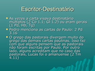  As vezes a carta visava destinatárioAs vezes a carta visava destinatário
múltiplos (2 Co 1.1; Gl 1.2) ou eram geraismúltiplos (2 Co 1.1; Gl 1.2) ou eram gerais
(1 Pd, Hb, Tg)(1 Pd, Hb, Tg)
 Pedro menciona as cartas de Paulo: 2 PdPedro menciona as cartas de Paulo: 2 Pd
3.163.16
 O grego das pastorais divergem muito doO grego das pastorais divergem muito do
grego das demais cartas paulinas. Isso fazgrego das demais cartas paulinas. Isso faz
com que alguns pensem que as pastoraiscom que alguns pensem que as pastorais
não foram escritas por Paulo. Por outronão foram escritas por Paulo. Por outro
lado, alguns acreditam que no caso daslado, alguns acreditam que no caso das
pastorais, Lucas foi o amanuense (2 Tmpastorais, Lucas foi o amanuense (2 Tm
4.11)4.11)
Escritor-DestinatárioEscritor-Destinatário
 