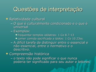  Relatividade culturalRelatividade cultural
– O que é culturalmente condicionado e o que éO que é culturalmente condicionado e o que é
universaluniversal
– Exemplos:Exemplos:
 frequentar templos idólatras: 1 Co 8.7-13frequentar templos idólatras: 1 Co 8.7-13
 comer comida sacrificada a ídolos: 1 Co 10.23ss.comer comida sacrificada a ídolos: 1 Co 10.23ss.
– A difícil tarefa de distinguir entre o essencial eA difícil tarefa de distinguir entre o essencial e
não-essencial, entre o normativo e onão-essencial, entre o normativo e o
descritivo.descritivo.
 Compreensão históricaCompreensão histórica
– o texto não pode significar o que nuncao texto não pode significar o que nunca
poderia ter significado para seu autor e leitorespoderia ter significado para seu autor e leitores
Questões de interpretaçãoQuestões de interpretação
 