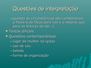 – quando as circunstâncias são comparáveis,quando as circunstâncias são comparáveis,
a Palavra de Deus para nós é a mesma quea Palavra de Deus para nós é a mesma que
para os leitores do séc. I.para os leitores do séc. I.
 Textos difíceisTextos difíceis
 Questões contemporâneasQuestões contemporâneas
– lugar da mulher na igrejalugar da mulher na igreja
– uso de véuuso de véu
– bebidabebida
– forma de organizaçãoforma de organização
Questões de interpretaçãoQuestões de interpretação
 