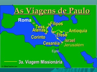 • Click to add textClick to add text
3a. Viagem Missionária3a. Viagem Missionária
IsraelIsrael
JerusalémJerusalém
EgitoEgito
As Viagens de PauloAs Viagens de Paulo
Roma
AntioquiaAntioquia
FiliposFilipos
CorintoCorinto
Tess.Tess.
AtenasAtenas
CesaréiaCesaréia
ÉfesoÉfeso
© EBibleTeacher.com
 