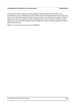 Tecnologías de la información y la comunicación 2º Bachillerato
por ello quiero alabar y destacar en primer lugar el trabajo realizado por los costaleros, esa
serenidad y fuerza de voluntad que tuvieron el Miércoles Santo de seguir adelante con el camino ya
que a un servidor he de confesar le faltó en algún momento y que me hicieron recuperar el Viernes
Santo al ver a mi Cristo andar como nunca lo había hecho en estos años, por eso decirles a todos
ellos que me siento orgulloso de poder tenerlos debajo de este paso y darles las gracias por todo ese
trabajo tan bien hecho.
Oído!!! los zancos en el suelo y fuerte ¡PAARRIBA!
© Alumno: Fco Javier Cruz Velasco Pag 2
 