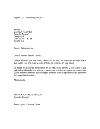 Bogotá D.C., 15 de mayo de 2012




Señora
DANIELA RAMIREZ
Gerente General
Coltejer S.A
Calle 22 sur 82-16
Bogotá D.C


Asunto: Felicitaciones


Cordial Saludo, Señora Daniela,

Quiero felicitarla por ese nuevo camino en su vida, ser mamá es la mejor etapa
que puede vivir una mujer y usted ahora esta entrando en esta etapa.

Le deseo muchas más bendiciones en su vida, en su camino y con su bebe, que
todo salga a la perfección y tenga presenta que nosotros somos su segundo hogar
y para nosotros también es una alegría inmensa tener la oportunidad de compartir
con usted este proceso.

Atentamente,




JESSICA ALVAREZ CASTILLO
Gerente General


Transcriptora: Carolina Torres.
 