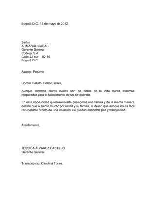 Bogotá D.C., 15 de mayo de 2012




Señor
ARMANDO CASAS
Gerente General
Coltejer S.A
Calle 22 sur 82-16
Bogotá D.C


Asunto: Pésame


Cordial Saludo, Señor Casas,

Aunque tenemos claros cuales son los ciclos de la vida nunca estamos
preparados para el fallecimiento de un ser querido.

En esta oportunidad quiero reiterarle que somos una familia y de la misma manera
decirle que lo siento mucho por usted y su familia, le deseo que aunque no es fácil
recuperarse pronto de una situación así puedan encontrar paz y tranquilidad.




Atentamente,




JESSICA ALVAREZ CASTILLO
Gerente General


Transcriptora: Carolina Torres.
 