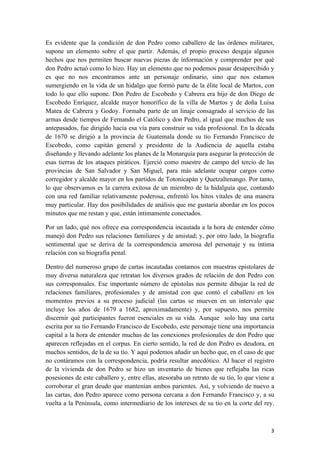   3	
  
Es evidente que la condición de don Pedro como caballero de las órdenes militares,
supone un elemento sobre el que partir. Además, el propio proceso desgaja algunos
hechos que nos permiten buscar nuevas piezas de información y comprender por qué
don Pedro actuó como lo hizo. Hay un elemento que no podemos pasar desapercibido y
es que no nos encontramos ante un personaje ordinario, sino que nos estamos
sumergiendo en la vida de un hidalgo que formó parte de la élite local de Martos, con
todo lo que ello supone. Don Pedro de Escobedo y Cabrera era hijo de don Diego de
Escobedo Enríquez, alcalde mayor honorífico de la villa de Martos y de doña Luisa
Matea de Cabrera y Godoy. Formaba parte de un linaje consagrado al servicio de las
armas desde tiempos de Fernando el Católico y don Pedro, al igual que muchos de sus
antepasados, fue dirigido hacia esa vía para construir su vida profesional. En la década
de 1670 se dirigió a la provincia de Guatemala donde su tío Fernando Francisco de
Escobedo, como capitán general y presidente de la Audiencia de aquella estaba
diseñando y llevando adelante los planes de la Monarquía para asegurar la protección de
esas tierras de los ataques piráticos. Ejerció como maestre de campo del tercio de las
provincias de San Salvador y San Miguel, para más adelante ocupar cargos como
corregidor y alcalde mayor en los partidos de Totonicapán y Quetzaltenango. Por tanto,
lo que observamos es la carrera exitosa de un miembro de la hidalguía que, contando
con una red familiar relativamente poderosa, enfrentó los hitos vitales de una manera
muy particular. Hay dos posibilidades de análisis que me gustaría abordar en los pocos
minutos que me restan y que, están íntimamente conectados.
Por un lado, qué nos ofrece esa correspondencia incautada a la hora de entender cómo
manejó don Pedro sus relaciones familiares y de amistad; y, por otro lado, la biografía
sentimental que se deriva de la correspondencia amorosa del personaje y su íntima
relación con su biografía penal.
Dentro del numeroso grupo de cartas incautadas contamos con muestras epistolares de
muy diversa naturaleza que retratan los diversos grados de relación de don Pedro con
sus corresponsales. Ese importante número de epístolas nos permite dibujar la red de
relaciones familiares, profesionales y de amistad con que contó el caballero en los
momentos previos a su proceso judicial (las cartas se mueven en un intervalo que
incluye los años de 1679 a 1682, aproximadamente) y, por supuesto, nos permite
discernir qué participantes fueron esenciales en su vida. Aunque solo hay una carta
escrita por su tío Fernando Francisco de Escobedo, este personaje tiene una importancia
capital a la hora de entender muchas de las conexiones profesionales de don Pedro que
aparecen reflejadas en el corpus. En cierto sentido, la red de don Pedro es deudora, en
muchos sentidos, de la de su tío. Y aquí podemos añadir un hecho que, en el caso de que
no contáramos con la correspondencia, podría resultar anecdótico. Al hacer el registro
de la vivienda de don Pedro se hizo un inventario de bienes que reflejaba las ricas
posesiones de este caballero y, entre ellas, atesoraba un retrato de su tío, lo que viene a
corroborar el gran deudo que mantenían ambos parientes. Así, y volviendo de nuevo a
las cartas, don Pedro aparece como persona cercana a don Fernando Francisco y, a su
vuelta a la Península, como intermediario de los intereses de su tío en la corte del rey.
 