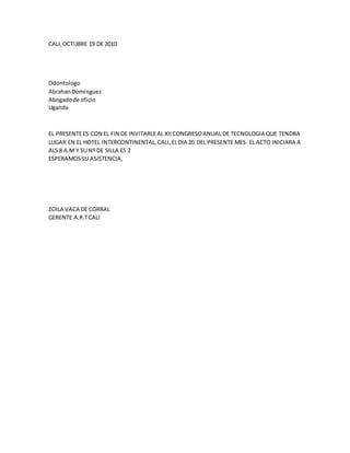 CALI,OCTUBRE 19 DE 2010
Odontologo
AbrahanDominguez
Abogadode oficio
Uganda
EL PRESENTEES CON EL FIN DE INVITARLEAL XIICONGRESOANUAL DE TECNOLOGIA QUE TENDRA
LUGAR EN EL HOTEL INTERCONTINENTAL,CALI,ELDIA 20 DEL PRESENTE MES. EL ACTO INICIARA A
ALS 8 A.M Y SU Nº DE SILLA ES 2
ESPERAMOSSU ASISTENCIA,
ZOILA VACA DE CORRAL
GERENTE A.R.TCALI
 