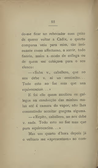 88
do-me ficar no rebocador com geito
de querer voltar a Cadíx, o quarto
comparsa veiu para mim, tio insi-
nuante como affectuoso, a sorrir, todo
finorio, assim a modo de collega ou
de quem me cobiçava para o seu
elenco:
— «Suba v., caballero, que no
nos debe v. ni un centimito. , .
Todo esto no fue mas que una
equivocacion. ..»
E foi elle quem auxiliou os gal-
legos na conducção das minhas ma-
las até á camara do vapor, não lhes
consentindo acceitar gorgeta alguma.
— i Repito, caballero, no nos debe
v. nada. Todo esto no fue mas que
pura equivocacion. . .»
Mas um quarto d'hora depois já
o velhaco me «apresentava» ao com-
 