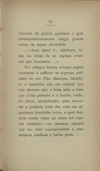 8g
missario da polícia gaditana o qual
carrancudissimamente exigia provas
certas da minha identidade.
—«Pues tiene v., caballero, to-
das las serias de un capitan crimi-
nal que buscamos...»
Por milagre levava comigo papeis
bastantes a suffocar as argucias poli-
ciaes de um Pina Manique. Satisfei-
ta a quadrilha não me contive que
não dissesse alto c bom som o bem
que d'ella pensava e o bonito, então,
foi vêl-os, atrapalhados, para masca-
rar a patifaria irem dar com um gi-
gantesco biscainho ruivo, o qual tam-
bém «tenia todas las sefias dei capi-
tan criminal» —os mesmos signaes
que em mim correspondiam a uma
estatura mediana e barba preta. , .
 