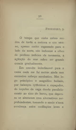 90
Fevereiro, 9.
O tempo que vinha calmo mu-
dou de tarde e embora o ceo sere-
no, apenas muito esgaseado para o
lado do norte, nSo indicasse a olhos
de profano indícios de tormenta, a
agitação do mar sobre ser grande
crescia gradualmente.
Era convite indeclinável para a
cama onde me fui metter ainda sem
excessivo esforço acrobático. Mas lo-
go principiou o magnifico bailado,
por balanços rythmicos e espaçados,
do impulso da vaga dando paralela-
mente ao eixo do barco, que depres-
sa se alteraram com alternativas sur-
prehendentes, tomando o navio 11'uma
arredouça entre oscillações leves e
 