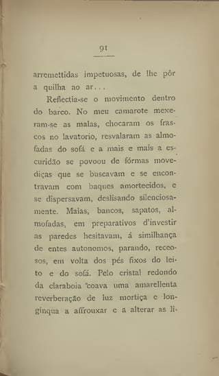 91
arremettidas impetuosas, de lhe pôr
a quilha ao ar. . .
Refiectía-se o movimento dentro
do barco. No meu camarote mexe-
ram-se as malas, chocaram os fras-
cos no lavatório, resvalaram as almo-
fadas do sofá e a mais e mais a es-
curidão se povoou de formas move-
diças que se buscavam e se encon-
travam com baques amortecidos, e
se dispersavam, deslisando silenciosa-
mente. Malas, bancos, sapatos, al-
mofadas, em preparativos d'investir
as paredes hesitavam, á sirnilhança
de entes autonomos, parando, receo-
sos, em volta dos pés fixos do lei-
to e do sofá. Pelo cristal redondo
da clarabóia "coava uma amarellenta
reverberação de luz mortiça c lon-
gínqua a afírouxar e a alterar as li*
 