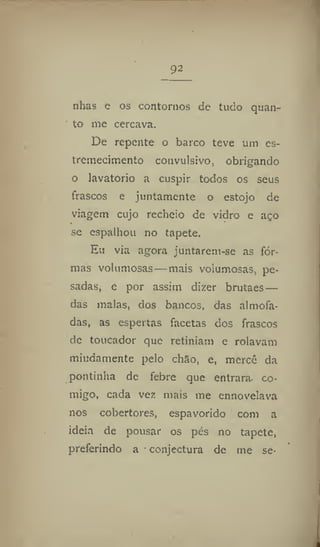 92
nhãs e os contornos de tudo quan-
to me cercava.
De repente o barco teve um es-
tremecimento convulsivo, obrigando
o lavatório a cuspir todos os seus
frascos e juntamente o estojo de
viagem cujo recheio de vidro e aço
se espalhou no tapete.
Eu via agora juntarem-se as for-
mas volumosas—mais volumosas, pe-
sadas, e por assim dizer brutaes —
das malas, dos bancos, das almofa-
das, as espertas facetas dos frascos
de toucador que retiniam e rolavam
miudamente pelo chao, e, mercê da
pontinha de febre que entrara co-
migo, cada vez mais me ennovelava
nos cobertores, espavorido com a
ideia de pousar os pés no tapete,
preferindo a conjectura de me se-
 