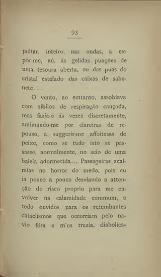 93
pultar, inteiro, nas ondas, a ex-
pôr-me, nu, ás gélidas punções de
uma tesoura aberta, ou das puas do
cristal estalado das caixas dc sabo-
nete .. ,
O vento, no emtanto, assobiava
com sibilos de respiração cançada,
mas fazia-o ás vezes discretamente,
amimando-me por clareiras de re-
pouso, a suggerir-me afifoitesas de
peixe, como se tudo isto se pas-
sasse, normalmente, no seio de uma
baleia adormecida... Passageiras acal*
mias no horror do medo, pois eu
ia pouco a pouco desviando a atten-
çâo do risco proprio para me en-
volver 11a calamidade commum, e
todo ouvidos para os retumbantes
cataclismos que occorriam pelo na-
vio fóra e m'os trazia, diabólica-
 