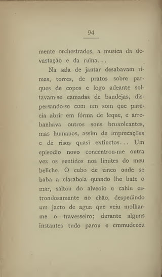 94
mente orchestrados, a musica da de-
vastação e da ruína. . .
Na sala de jantar desabavam ri-
mas, torres, de pratos sobre par-
ques de copos e logo adeante sol-
tavam-se camadas de bandejas, dis-
persando se com um som que pare-
cia abrir em fórma de leque, e arre-
banhava outros sons bruxoleantes,
mas humanos, assim de imprecações
e de risos quasi extinctos. . . Um
episodio novo conccntrou-me outra
vez os sentidos nos limites do meu
beliche, O cubo de zinco onde se
baba a clarabóia quando lhe bate o
mar, saltou do alvéolo e cahíu es-
trondosamante no chão, despedindo
um jacto de agua que veiu molhar-
me o travesseiro; durante alguns
instantes tudo parou e cmmudeccu
 