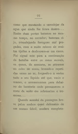 95
corno que escutando o vascolejar da
agua que ainda lhe ficara dentro...
Então duas portas bateram ao mes-
mo tempo, no corredor; bateram ri-
jo, trincolejando ferragens mal pre-
gadas, com o ruído relasso de mui-
tas tijellas a desfazerem-se em cacos.
Foi signal este para a continuação
da batalha entre os meus moveis,
os quaes, de concerto, se atiraram
ao cubo de zinco, levando-o repeti-
das vezes ao ar, forçando-o a verter
todo o seu liquido até que, vazio e
sonoro, o arremessaram para debai-
xo do lavatório onde permaneceu o
resto da noite em sobresaltos e tre-
mores. . .
Quando acordei da passagem bre-
ve pelos sonhos quasi delirantes de
um somno febril, mudara completa-
 